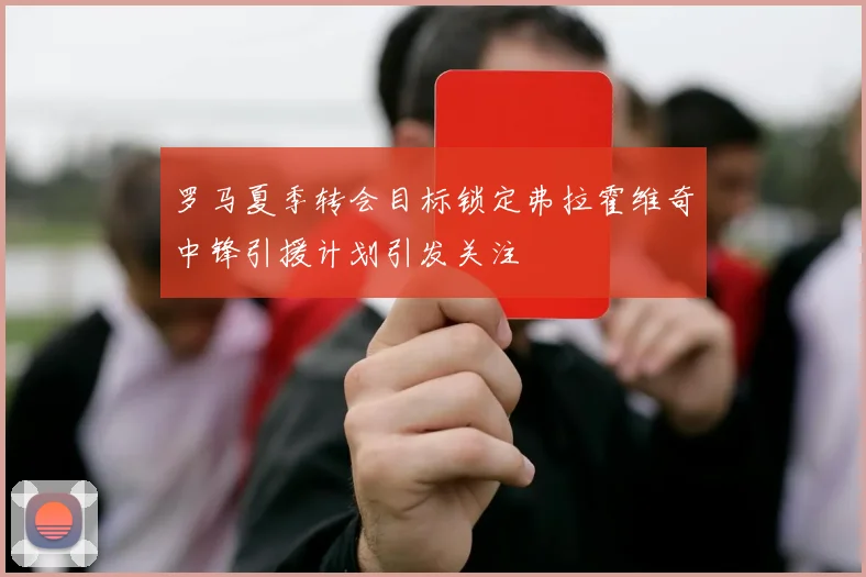 罗马夏季转会目标锁定弗拉霍维奇中锋引援计划引发关注