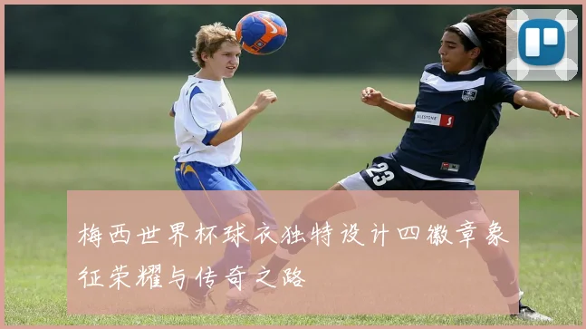 梅西世界杯球衣独特设计四徽章象征荣耀与传奇之路