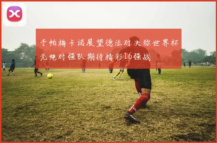 于帕梅卡诺展望德法对决称世界杯无绝对强队期待精彩16强战