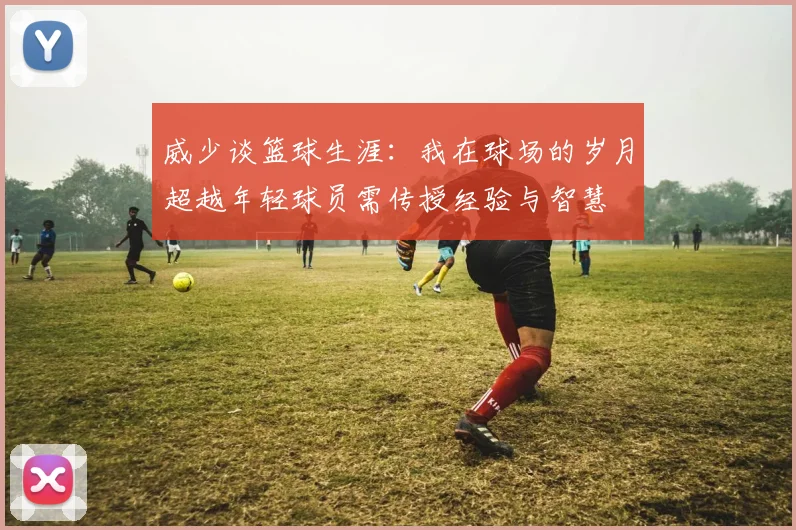 威少谈篮球生涯：我在球场的岁月超越年轻球员需传授经验与智慧