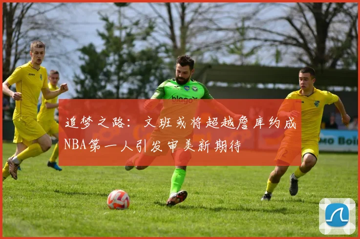 追梦之路：文班或将超越詹库约成NBA第一人引发审美新期待
