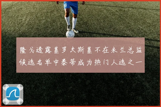 隆戈透露基罗夫斯基不在米兰总监候选名单中泰蒂成为热门人选之一