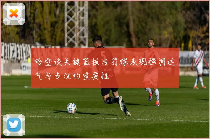 哈登谈关键篮板与罚球表现强调运气与专注的重要性