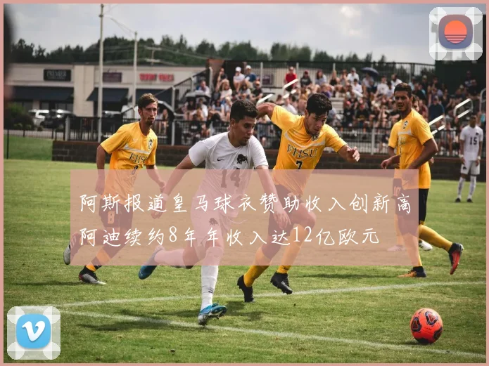 阿斯报道皇马球衣赞助收入创新高阿迪续约8年年收入达12亿欧元