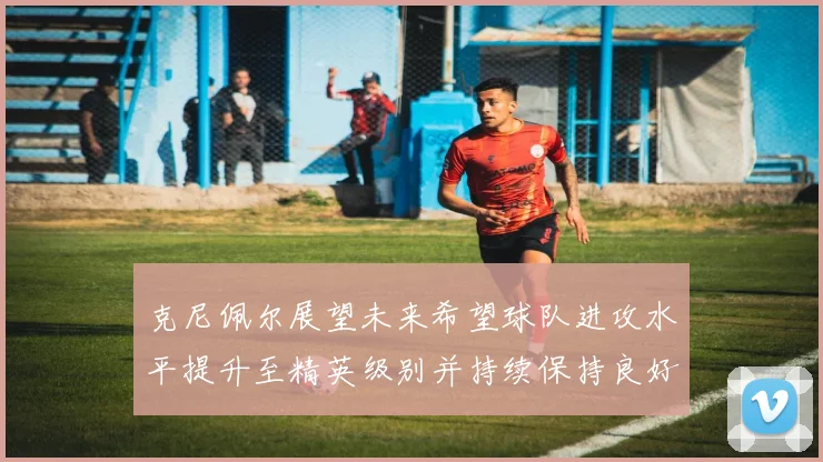克尼佩尔展望未来希望球队进攻水平提升至精英级别并持续保持良好状态
