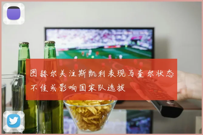 图赫尔关注斯凯利表现马奎尔状态不佳或影响国家队选拔