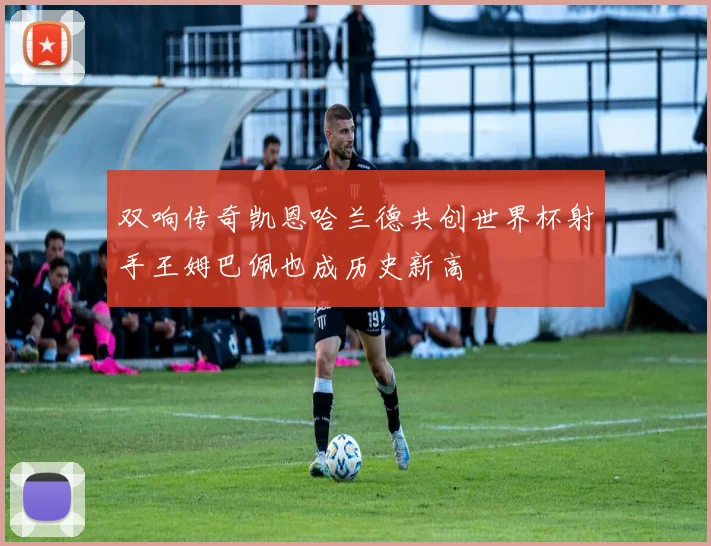 双响传奇凯恩哈兰德共创世界杯射手王姆巴佩也成历史新高