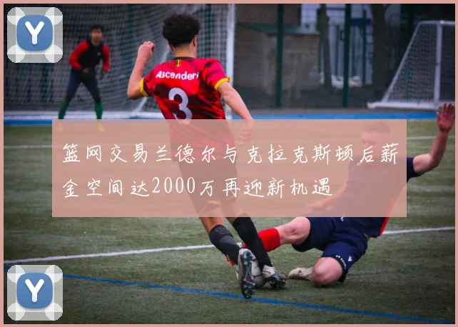 篮网交易兰德尔与克拉克斯顿后薪金空间达2000万再迎新机遇